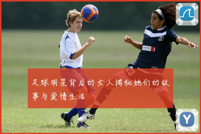 足球明星背后的女人揭秘她们的故事与爱情生活