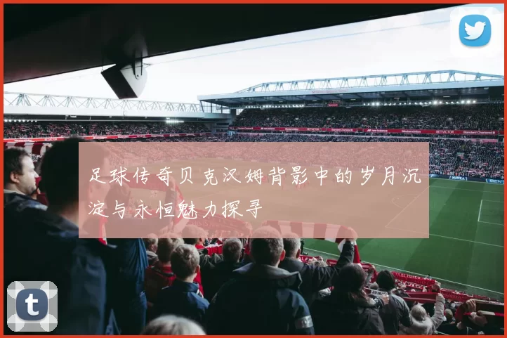 足球传奇贝克汉姆背影中的岁月沉淀与永恒魅力探寻