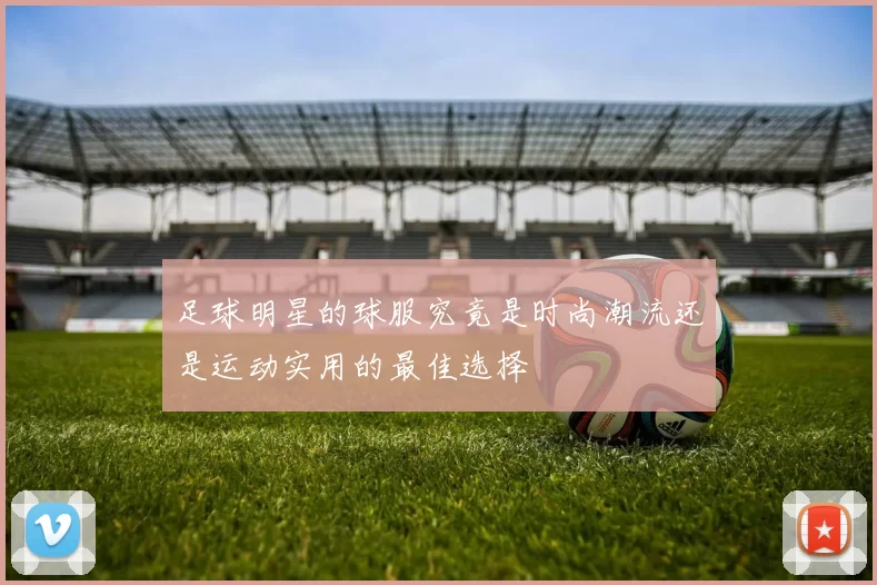 足球明星的球服究竟是时尚潮流还是运动实用的最佳选择