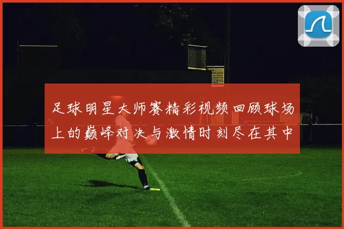 足球明星大师赛精彩视频回顾球场上的巅峰对决与激情时刻尽在其中
