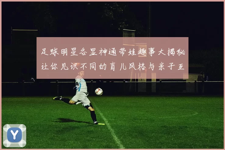 足球明星各显神通带娃趣事大揭秘让你见识不同的育儿风格与亲子互动
