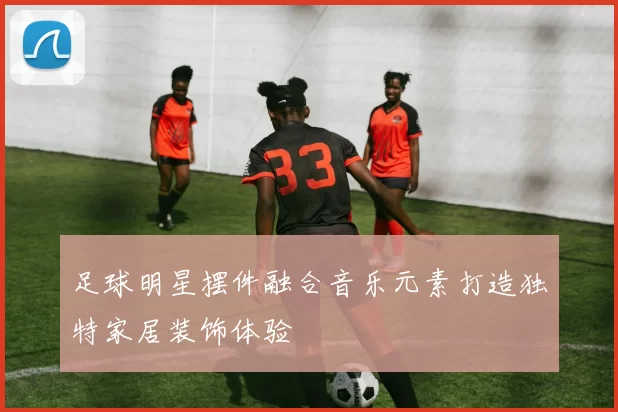 足球明星摆件融合音乐元素打造独特家居装饰体验