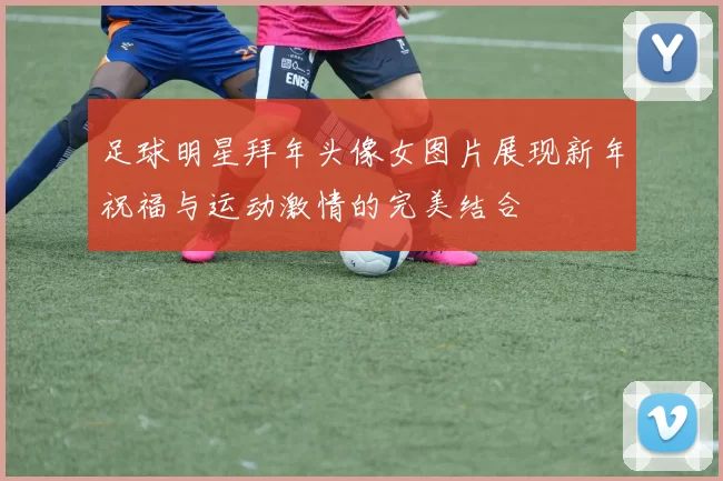 足球明星拜年头像女图片展现新年祝福与运动激情的完美结合